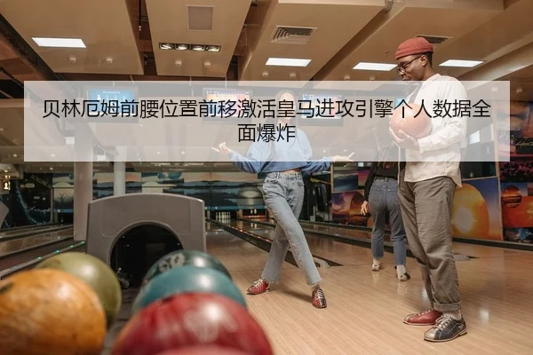 贝林厄姆前腰位置前移激活皇马进攻引擎个人数据全面爆炸